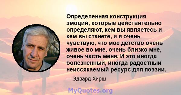 Определенная конструкция эмоций, которые действительно определяют, кем вы являетесь и кем вы станете, и я очень чувствую, что мое детство очень живое во мне, очень близко мне, очень часть меня. И это иногда болезненный, 