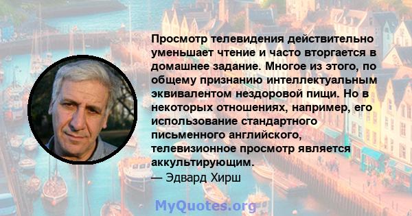 Просмотр телевидения действительно уменьшает чтение и часто вторгается в домашнее задание. Многое из этого, по общему признанию интеллектуальным эквивалентом нездоровой пищи. Но в некоторых отношениях, например, его