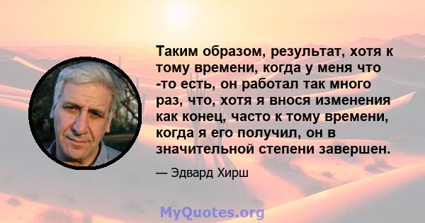 Таким образом, результат, хотя к тому времени, когда у меня что -то есть, он работал так много раз, что, хотя я внося изменения как конец, часто к тому времени, когда я его получил, он в значительной степени завершен.