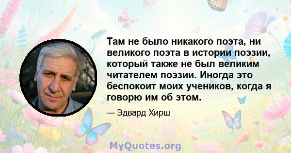 Там не было никакого поэта, ни великого поэта в истории поэзии, который также не был великим читателем поэзии. Иногда это беспокоит моих учеников, когда я говорю им об этом.