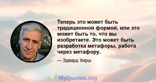 Теперь это может быть традиционной формой, или это может быть то, что вы изобретаете. Это может быть разработка метафоры, работа через метафору.