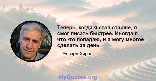 Теперь, когда я стал старше, я смог писать быстрее. Иногда я что -то попадаю, и я могу многое сделать за день.