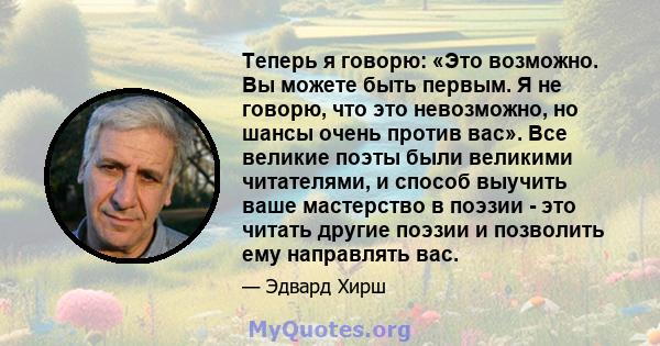 Теперь я говорю: «Это возможно. Вы можете быть первым. Я не говорю, что это невозможно, но шансы очень против вас». Все великие поэты были великими читателями, и способ выучить ваше мастерство в поэзии - это читать