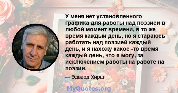 У меня нет установленного графика для работы над поэзией в любой момент времени, в то же время каждый день, но я стараюсь работать над поэзией каждый день, и я нахожу какое -то время каждый день, что я могу, за