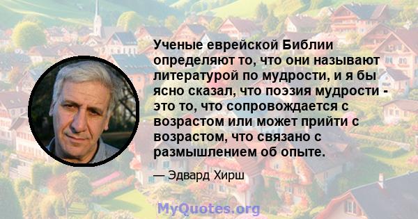 Ученые еврейской Библии определяют то, что они называют литературой по мудрости, и я бы ясно сказал, что поэзия мудрости - это то, что сопровождается с возрастом или может прийти с возрастом, что связано с размышлением