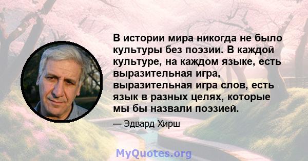 В истории мира никогда не было культуры без поэзии. В каждой культуре, на каждом языке, есть выразительная игра, выразительная игра слов, есть язык в разных целях, которые мы бы назвали поэзией.