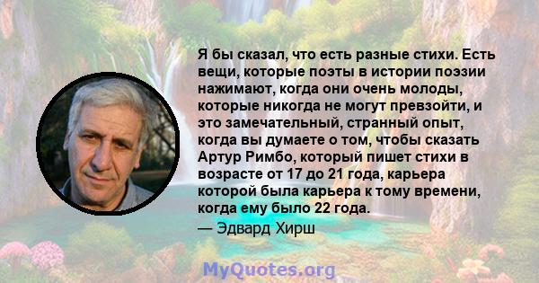 Я бы сказал, что есть разные стихи. Есть вещи, которые поэты в истории поэзии нажимают, когда они очень молоды, которые никогда не могут превзойти, и это замечательный, странный опыт, когда вы думаете о том, чтобы