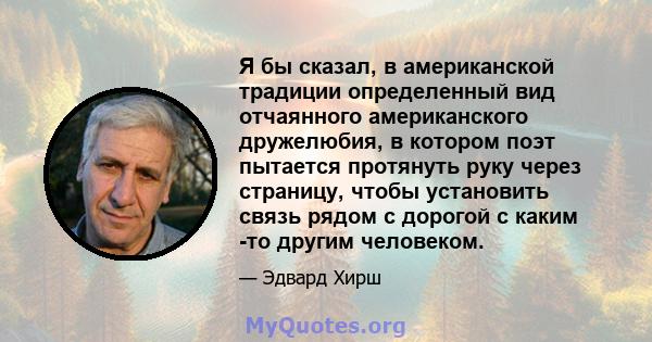 Я бы сказал, в американской традиции определенный вид отчаянного американского дружелюбия, в котором поэт пытается протянуть руку через страницу, чтобы установить связь рядом с дорогой с каким -то другим человеком.