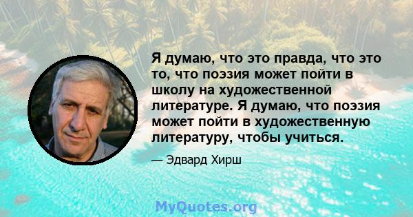 Я думаю, что это правда, что это то, что поэзия может пойти в школу на художественной литературе. Я думаю, что поэзия может пойти в художественную литературу, чтобы учиться.