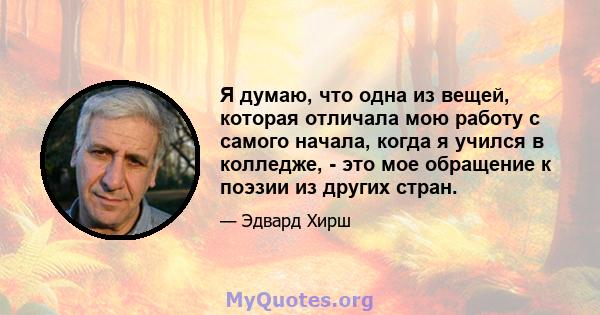 Я думаю, что одна из вещей, которая отличала мою работу с самого начала, когда я учился в колледже, - это мое обращение к поэзии из других стран.