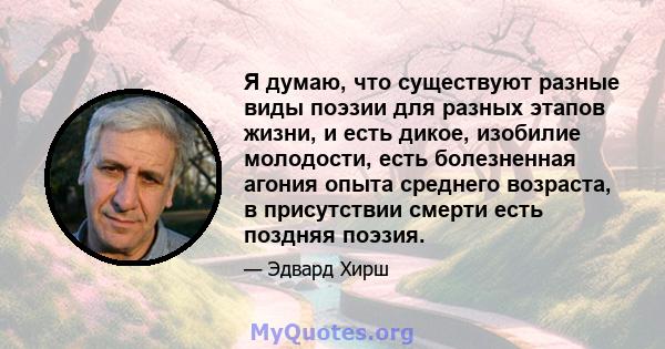 Я думаю, что существуют разные виды поэзии для разных этапов жизни, и есть дикое, изобилие молодости, есть болезненная агония опыта среднего возраста, в присутствии смерти есть поздняя поэзия.