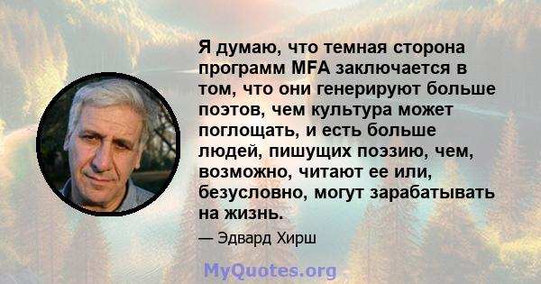 Я думаю, что темная сторона программ MFA заключается в том, что они генерируют больше поэтов, чем культура может поглощать, и есть больше людей, пишущих поэзию, чем, возможно, читают ее или, безусловно, могут