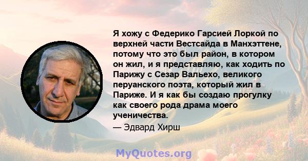 Я хожу с Федерико Гарсией Лоркой по верхней части Вестсайда в Манхэттене, потому что это был район, в котором он жил, и я представляю, как ходить по Парижу с Сезар Вальехо, великого перуанского поэта, который жил в