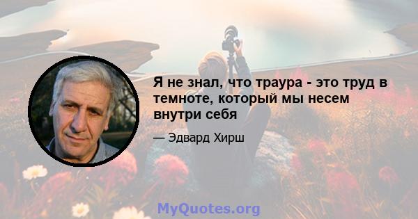 Я не знал, что траура - это труд в темноте, который мы несем внутри себя