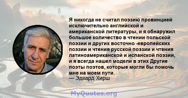 Я никогда не считал поэзию провинцией исключительно английской и американской литературы, и я обнаружил большое количество в чтении польской поэзии и других восточно -европейских поэзии и чтения русской поэзии и чтения