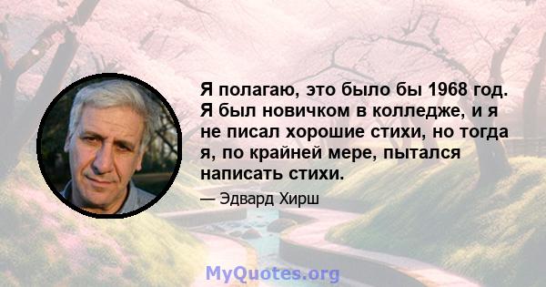 Я полагаю, это было бы 1968 год. Я был новичком в колледже, и я не писал хорошие стихи, но тогда я, по крайней мере, пытался написать стихи.