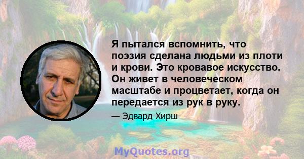 Я пытался вспомнить, что поэзия сделана людьми из плоти и крови. Это кровавое искусство. Он живет в человеческом масштабе и процветает, когда он передается из рук в руку.