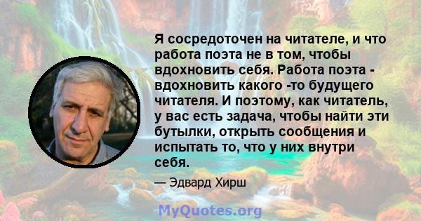 Я сосредоточен на читателе, и что работа поэта не в том, чтобы вдохновить себя. Работа поэта - вдохновить какого -то будущего читателя. И поэтому, как читатель, у вас есть задача, чтобы найти эти бутылки, открыть