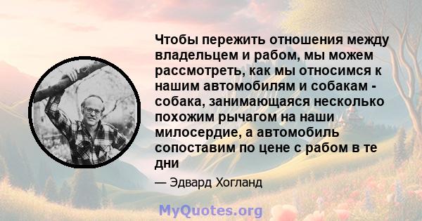 Чтобы пережить отношения между владельцем и рабом, мы можем рассмотреть, как мы относимся к нашим автомобилям и собакам - собака, занимающаяся несколько похожим рычагом на наши милосердие, а автомобиль сопоставим по