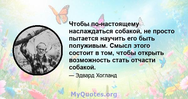 Чтобы по-настоящему наслаждаться собакой, не просто пытается научить его быть полуживым. Смысл этого состоит в том, чтобы открыть возможность стать отчасти собакой.