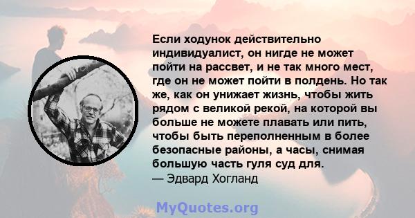 Если ходунок действительно индивидуалист, он нигде не может пойти на рассвет, и не так много мест, где он не может пойти в полдень. Но так же, как он унижает жизнь, чтобы жить рядом с великой рекой, на которой вы больше 