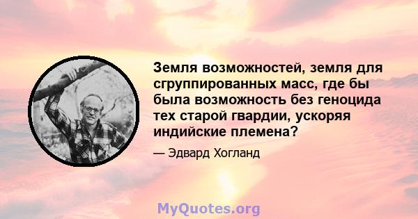 Земля возможностей, земля для сгруппированных масс, где бы была возможность без геноцида тех старой гвардии, ускоряя индийские племена?