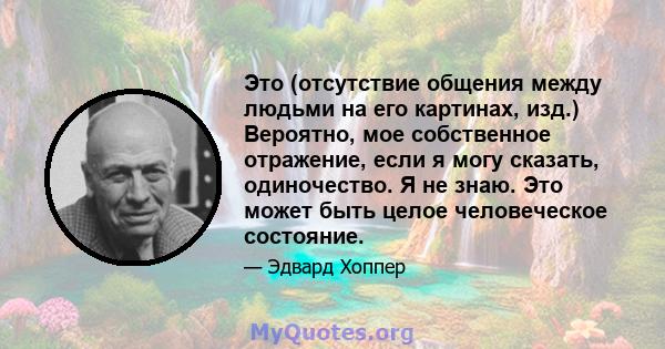 Это (отсутствие общения между людьми на его картинах, изд.) Вероятно, мое собственное отражение, если я могу сказать, одиночество. Я не знаю. Это может быть целое человеческое состояние.