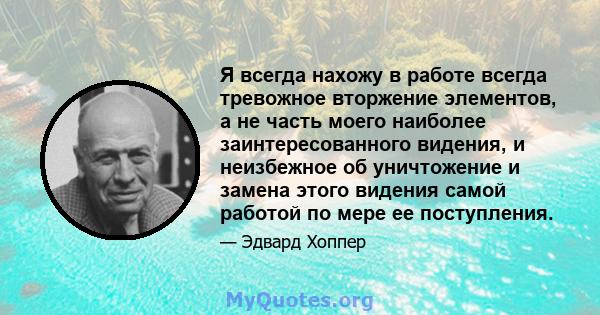 Я всегда нахожу в работе всегда тревожное вторжение элементов, а не часть моего наиболее заинтересованного видения, и неизбежное об уничтожение и замена этого видения самой работой по мере ее поступления.