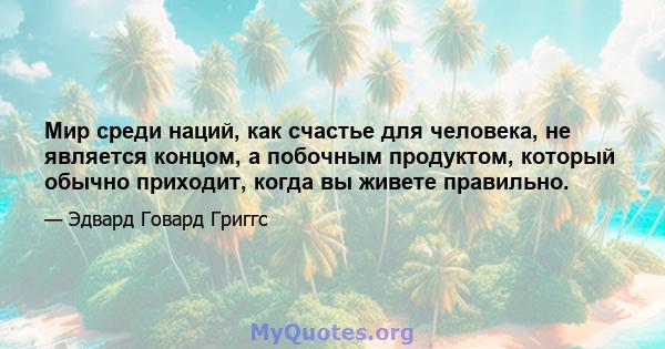 Мир среди наций, как счастье для человека, не является концом, а побочным продуктом, который обычно приходит, когда вы живете правильно.