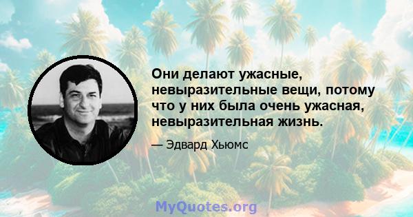 Они делают ужасные, невыразительные вещи, потому что у них была очень ужасная, невыразительная жизнь.