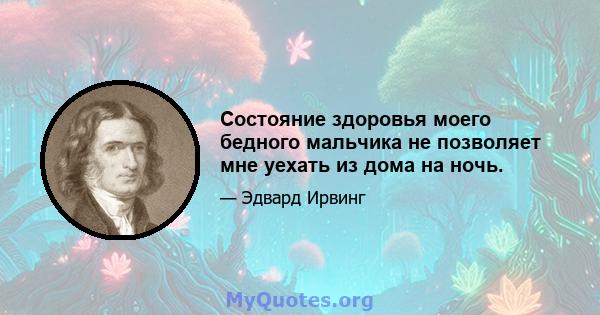 Состояние здоровья моего бедного мальчика не позволяет мне уехать из дома на ночь.