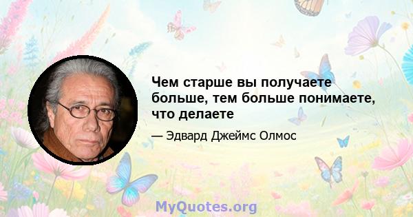 Чем старше вы получаете больше, тем больше понимаете, что делаете