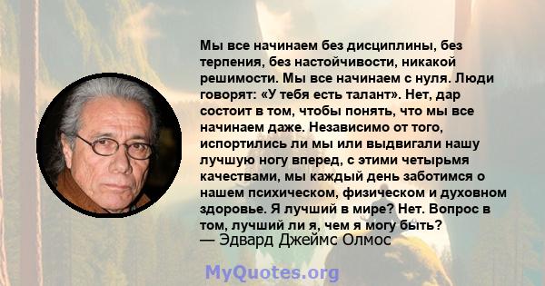 Мы все начинаем без дисциплины, без терпения, без настойчивости, никакой решимости. Мы все начинаем с нуля. Люди говорят: «У тебя есть талант». Нет, дар состоит в том, чтобы понять, что мы все начинаем даже. Независимо