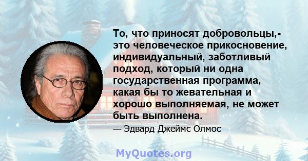 То, что приносят добровольцы,- это человеческое прикосновение, индивидуальный, заботливый подход, который ни одна государственная программа, какая бы то жевательная и хорошо выполняемая, не может быть выполнена.