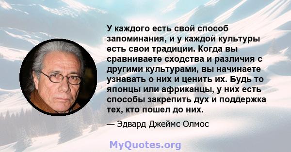 У каждого есть свой способ запоминания, и у каждой культуры есть свои традиции. Когда вы сравниваете сходства и различия с другими культурами, вы начинаете узнавать о них и ценить их. Будь то японцы или африканцы, у них 