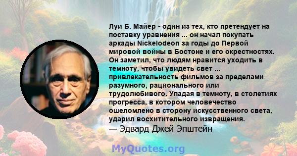 Луи Б. Майер - один из тех, кто претендует на поставку уравнения ... он начал покупать аркады Nickelodeon за годы до Первой мировой войны в Бостоне и его окрестностях. Он заметил, что людям нравится уходить в темноту,