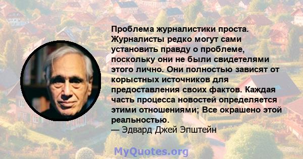 Проблема журналистики проста. Журналисты редко могут сами установить правду о проблеме, поскольку они не были свидетелями этого лично. Они полностью зависят от корыстных источников для предоставления своих фактов.