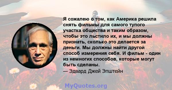 Я сожалею о том, как Америка решила снять фильмы для самого тупого участка общества и таким образом, чтобы это льстило их, и мы должны признать, сколько это делается за деньги. Мы должны найти другой способ измерения