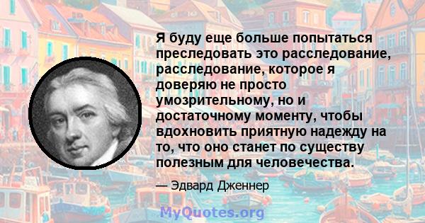 Я буду еще больше попытаться преследовать это расследование, расследование, которое я доверяю не просто умозрительному, но и достаточному моменту, чтобы вдохновить приятную надежду на то, что оно станет по существу