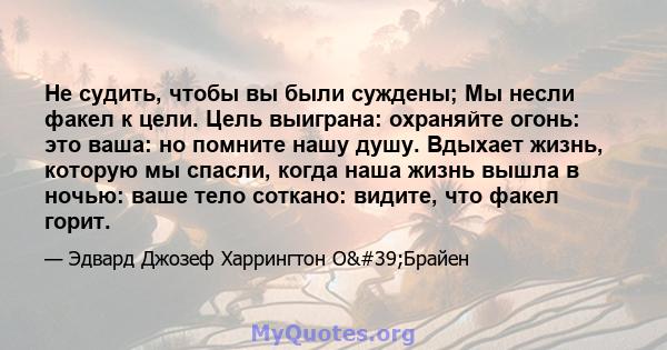 Не судить, чтобы вы были суждены; Мы несли факел к цели. Цель выиграна: охраняйте огонь: это ваша: но помните нашу душу. Вдыхает жизнь, которую мы спасли, когда наша жизнь вышла в ночью: ваше тело соткано: видите, что