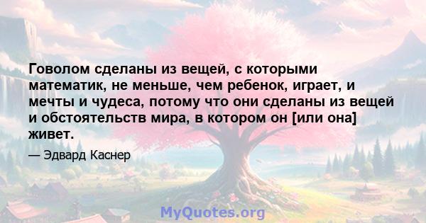 Говолом сделаны из вещей, с которыми математик, не меньше, чем ребенок, играет, и мечты и чудеса, потому что они сделаны из вещей и обстоятельств мира, в котором он [или она] живет.