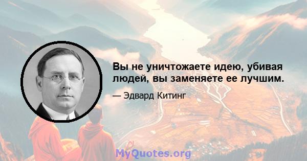 Вы не уничтожаете идею, убивая людей, вы заменяете ее лучшим.