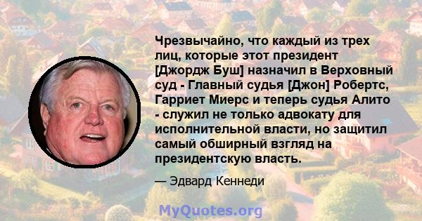 Чрезвычайно, что каждый из трех лиц, которые этот президент [Джордж Буш] назначил в Верховный суд - Главный судья [Джон] Робертс, Гарриет Миерс и теперь судья Алито - служил не только адвокату для исполнительной власти, 