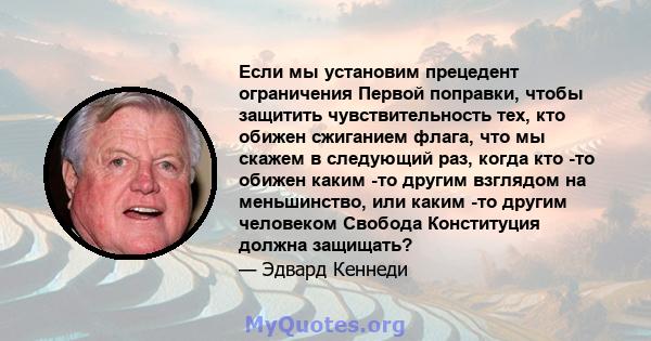 Если мы установим прецедент ограничения Первой поправки, чтобы защитить чувствительность тех, кто обижен сжиганием флага, что мы скажем в следующий раз, когда кто -то обижен каким -то другим взглядом на меньшинство, или 