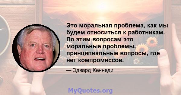 Это моральная проблема, как мы будем относиться к работникам. По этим вопросам это моральные проблемы, принципиальные вопросы, где нет компромиссов.