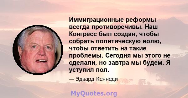 Иммиграционные реформы всегда противоречивы. Наш Конгресс был создан, чтобы собрать политическую волю, чтобы ответить на такие проблемы. Сегодня мы этого не сделали, но завтра мы будем. Я уступил пол.