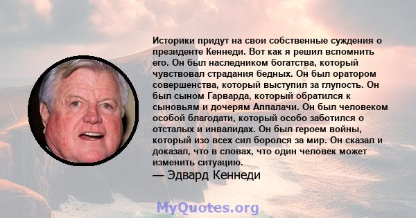 Историки придут на свои собственные суждения о президенте Кеннеди. Вот как я решил вспомнить его. Он был наследником богатства, который чувствовал страдания бедных. Он был оратором совершенства, который выступил за