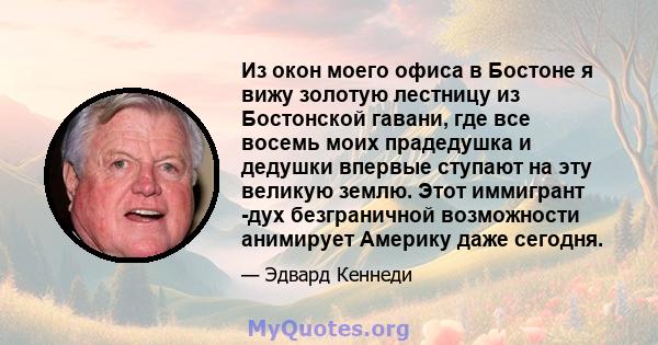 Из окон моего офиса в Бостоне я вижу золотую лестницу из Бостонской гавани, где все восемь моих прадедушка и дедушки впервые ступают на эту великую землю. Этот иммигрант -дух безграничной возможности анимирует Америку