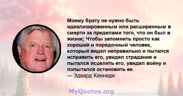 Моему брату не нужно быть идеализированным или расширенным в смерти за пределами того, что он был в жизни; Чтобы запомнить просто как хороший и порядочный человек, который видел неправильно и пытался исправить его,