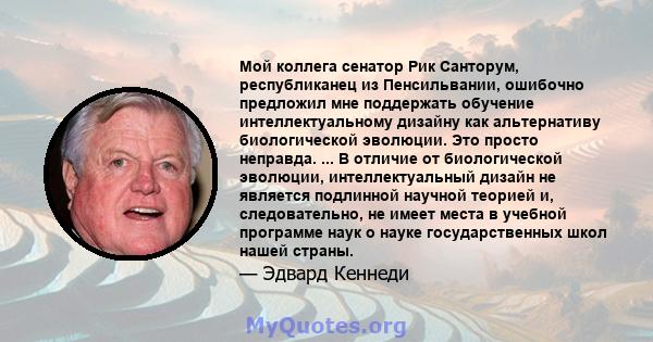 Мой коллега сенатор Рик Санторум, республиканец из Пенсильвании, ошибочно предложил мне поддержать обучение интеллектуальному дизайну как альтернативу биологической эволюции. Это просто неправда. ... В отличие от